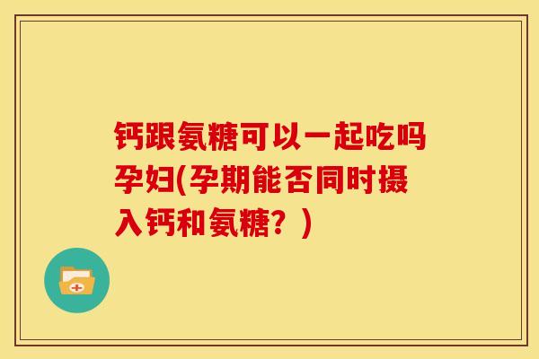 钙跟氨糖可以一起吃吗孕妇(孕期能否同时摄入钙和氨糖？)