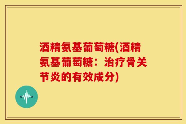 酒精氨基葡萄糖(酒精氨基葡萄糖：治疗骨关节炎的有效成分)
