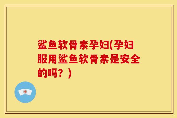 鲨鱼软骨素孕妇(孕妇服用鲨鱼软骨素是安全的吗？)