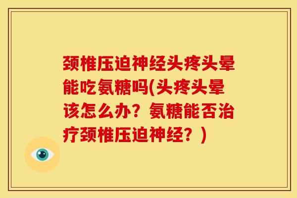 颈椎压迫神经头疼头晕能吃氨糖吗(头疼头晕该怎么办？氨糖能否治疗颈椎压迫神经？)