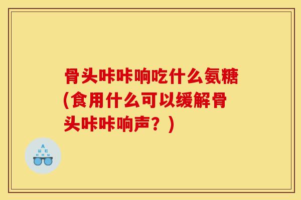 骨头咔咔响吃什么氨糖(食用什么可以缓解骨头咔咔响声？)