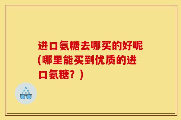 进口氨糖去哪买的好呢(哪里能买到优质的进口氨糖?) 进口氨糖去哪买的好呢(哪里能买到优质的进口氨糖?)