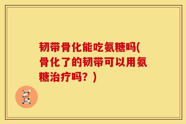 韧带骨化能吃氨糖吗(骨化了的韧带可以用氨糖治疗吗？)