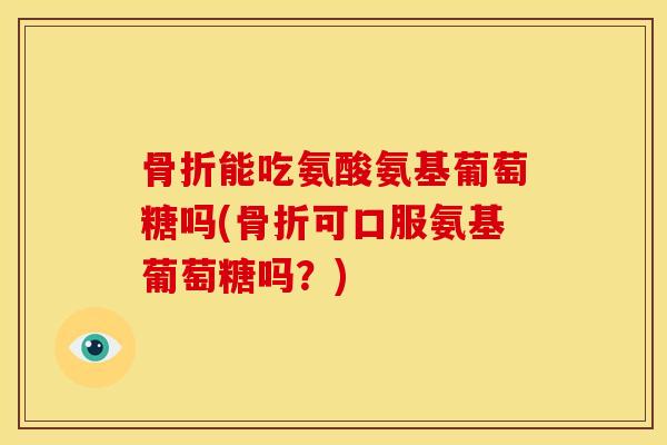 骨折能吃氨酸氨基葡萄糖吗(骨折可口服氨基葡萄糖吗？)