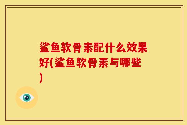 鲨鱼软骨素配什么效果好(鲨鱼软骨素与哪些)