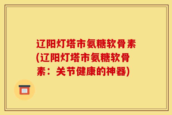辽阳灯塔市氨糖软骨素(辽阳灯塔市氨糖软骨素：关节健康的神器)