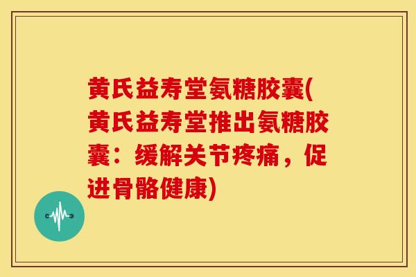 黄氏益寿堂氨糖胶囊(黄氏益寿堂推出氨糖胶囊：缓解关节疼痛，促进骨骼健康)