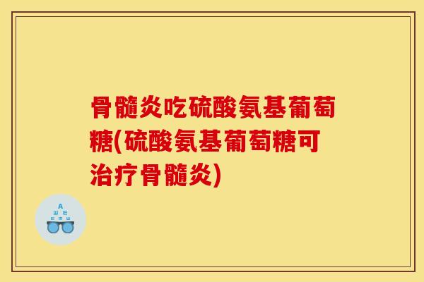 骨髓炎吃硫酸氨基葡萄糖(硫酸氨基葡萄糖可治疗骨髓炎)