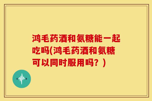 鸿毛药酒和氨糖能一起吃吗(鸿毛药酒和氨糖可以同时服用吗?) 鸿毛药酒和氨糖能一起吃吗(鸿毛药酒和氨糖可以同时服用吗?)