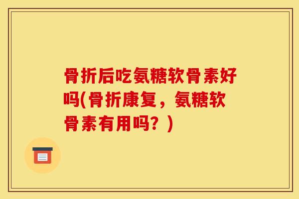 骨折后吃氨糖软骨素好吗(骨折康复，氨糖软骨素有用吗？)