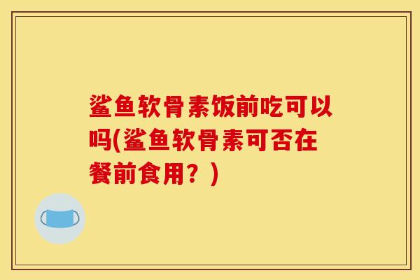 鲨鱼软骨素饭前吃可以吗(鲨鱼软骨素可否在餐前食用？)