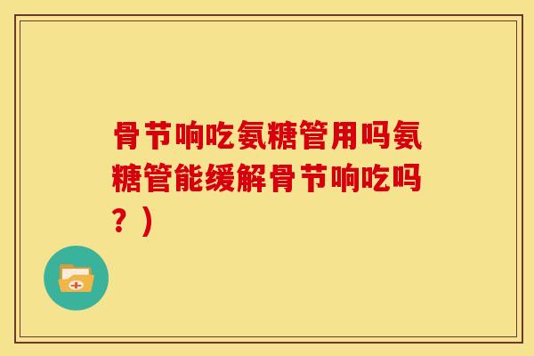 骨节响吃氨糖管用吗氨糖管能缓解骨节响吃吗？)