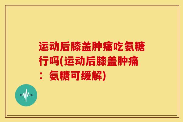 运动后膝盖肿痛吃氨糖行吗(运动后膝盖肿痛：氨糖可缓解)