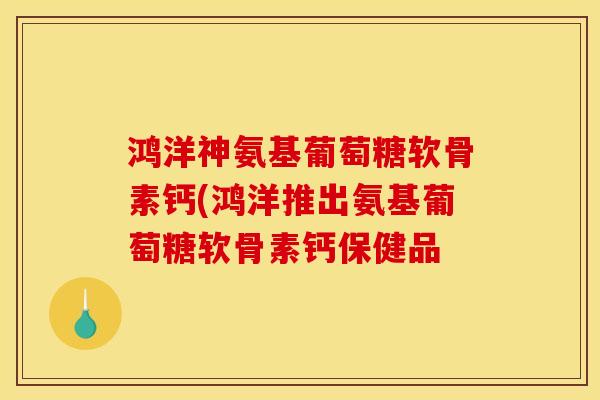 鸿洋神氨基葡萄糖软骨素钙(鸿洋推出氨基葡萄糖软骨素钙保健品