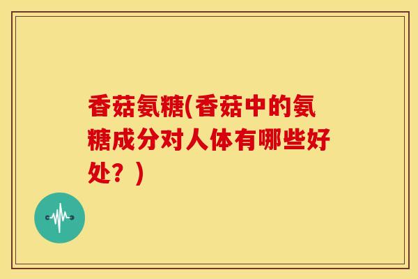 香菇氨糖(香菇中的氨糖成分对人体有哪些好处？)