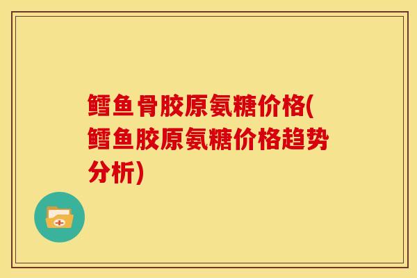 鳕鱼骨胶原氨糖价格(鳕鱼胶原氨糖价格趋势分析)