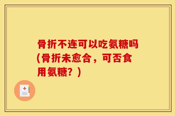 骨折不连可以吃氨糖吗(骨折未愈合，可否食用氨糖？)