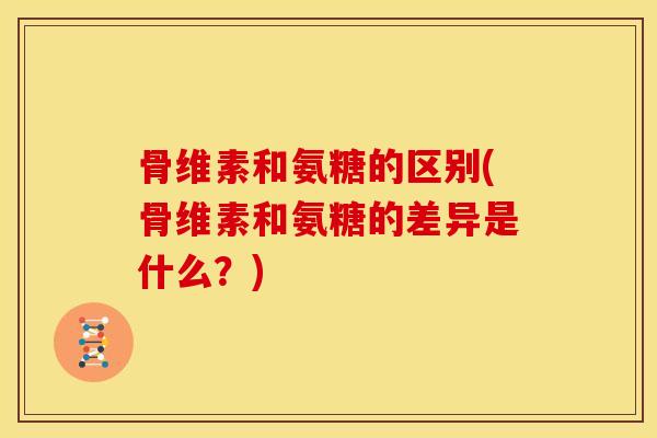 骨维素和氨糖的区别(骨维素和氨糖的差异是什么？)