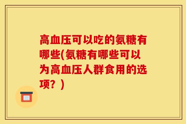 高血压可以吃的氨糖有哪些(氨糖有哪些可以为高血压人群食用的选项？)