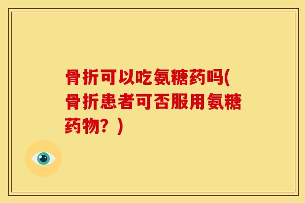 骨折可以吃氨糖药吗(骨折患者可否服用氨糖药物？)