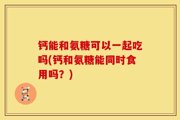 钙能和氨糖可以一起吃吗(钙和氨糖能同时食用吗？)