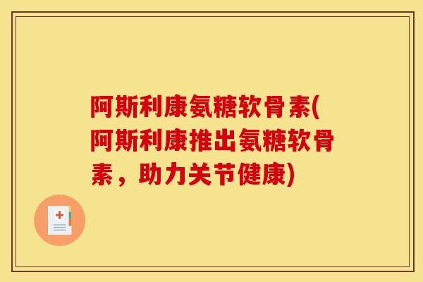 阿斯利康氨糖软骨素(阿斯利康推出氨糖软骨素，助力关节健康)
