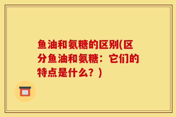 鱼油和氨糖的区别(区分鱼油和氨糖：它们的特点是什么？)