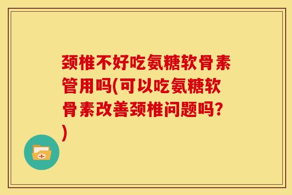 颈椎不好吃氨糖软骨素管用吗(可以吃氨糖软骨素改善颈椎问题吗？)