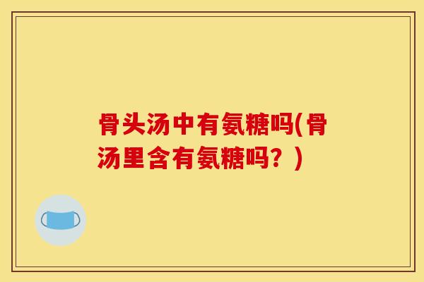 骨头汤中有氨糖吗(骨汤里含有氨糖吗？)