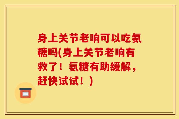 身上关节老响可以吃氨糖吗(身上关节老响有救了！氨糖有助缓解，赶快试试！)