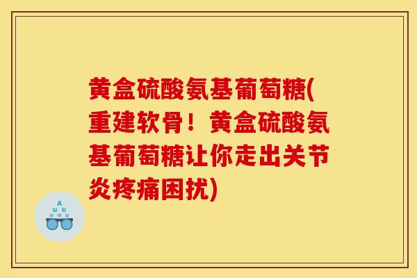 黄盒硫酸氨基葡萄糖(重建软骨！黄盒硫酸氨基葡萄糖让你走出关节炎疼痛困扰)