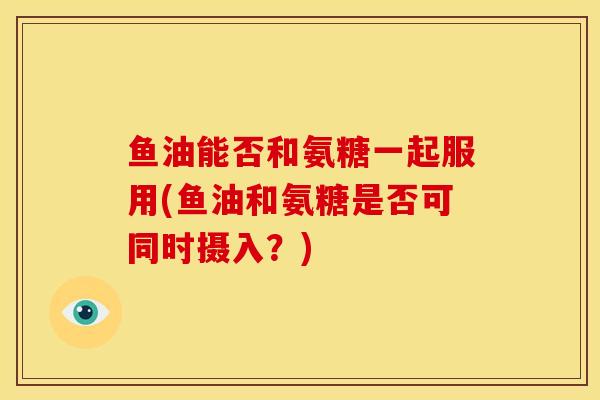 鱼油能否和氨糖一起服用(鱼油和氨糖是否可同时摄入？)
