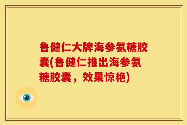 鲁健仁大牌海参氨糖胶囊(鲁健仁推出海参氨糖胶囊，效果惊艳)