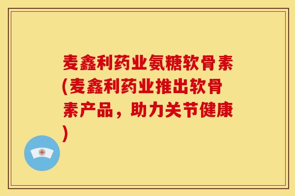 麦鑫利药业氨糖软骨素(麦鑫利药业推出软骨素产品，助力关节健康)