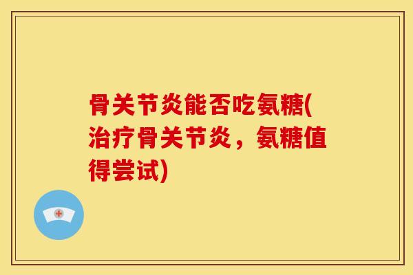 骨关节炎能否吃氨糖(治疗骨关节炎，氨糖值得尝试)
