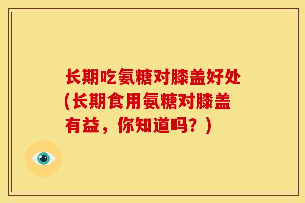 长期吃氨糖对膝盖好处(长期食用氨糖对膝盖有益，你知道吗？)