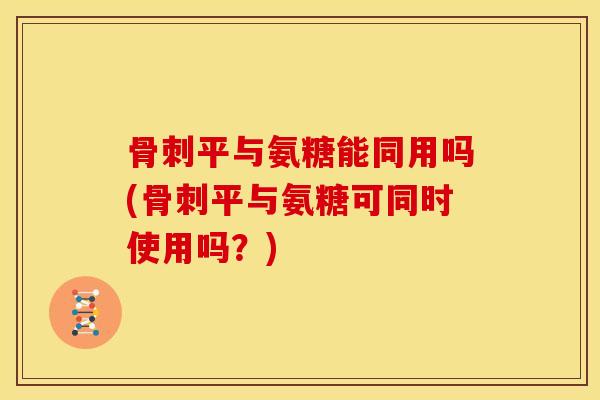 骨刺平与氨糖能同用吗(骨刺平与氨糖可同时使用吗？)