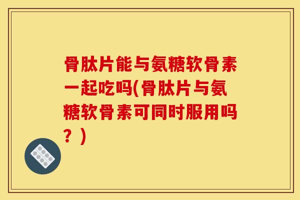 骨肽片能与氨糖软骨素一起吃吗(骨肽片与氨糖软骨素可同时服用吗？)