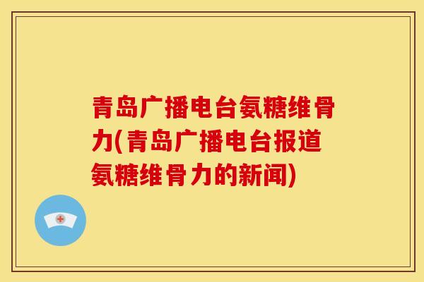 青岛广播电台氨糖维骨力(青岛广播电台报道氨糖维骨力的新闻)