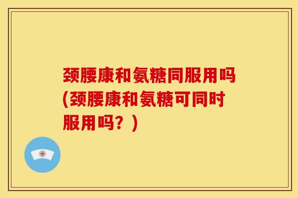 颈腰康和氨糖同服用吗(颈腰康和氨糖可同时服用吗？)