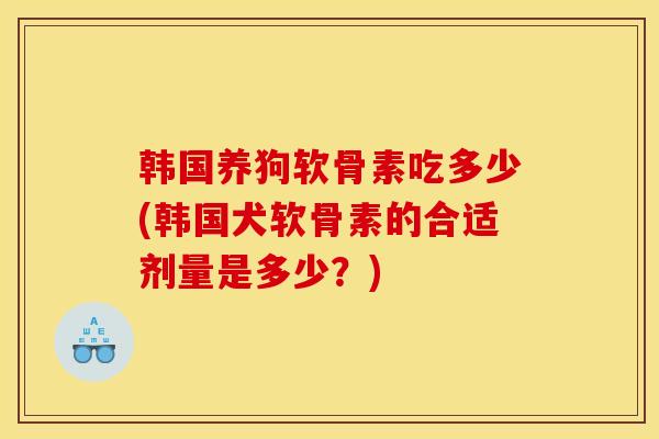 韩国养狗软骨素吃多少(韩国犬软骨素的合适剂量是多少？)