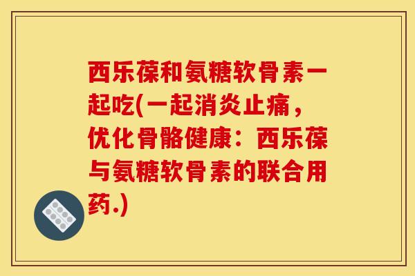 西乐葆和氨糖软骨素一起吃(一起消炎止痛，优化骨骼健康：西乐葆与氨糖软骨素的联合用药.)