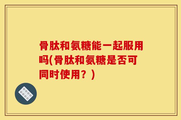 骨肽和氨糖能一起服用吗(骨肽和氨糖是否可同时使用？)