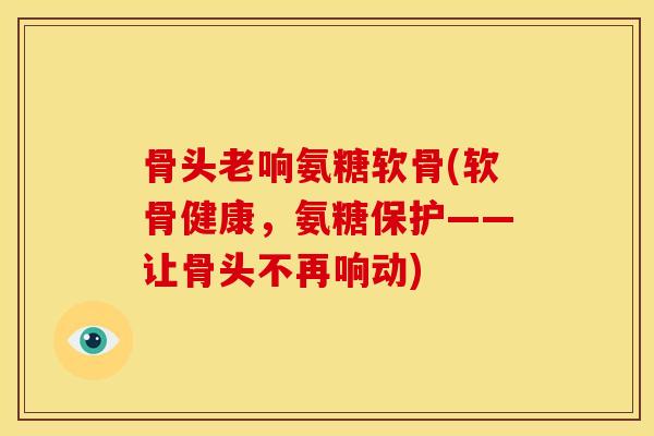 骨头老响氨糖软骨(软骨健康，氨糖保护——让骨头不再响动)