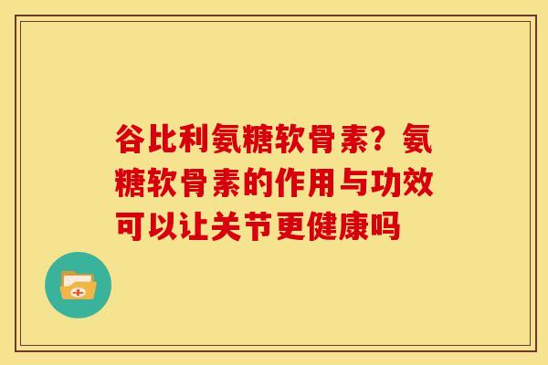 谷比利氨糖软骨素？氨糖软骨素的作用与功效可以让关节更健康吗