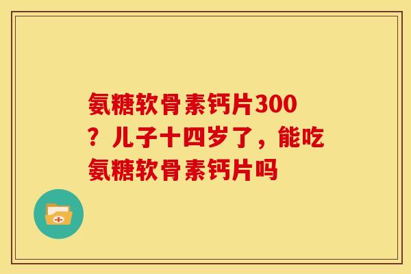 氨糖软骨素钙片300？儿子十四岁了，能吃氨糖软骨素钙片吗