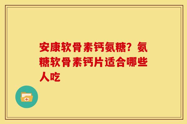 安康软骨素钙氨糖？氨糖软骨素钙片适合哪些人吃
