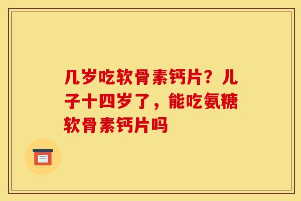 几岁吃软骨素钙片？儿子十四岁了，能吃氨糖软骨素钙片吗