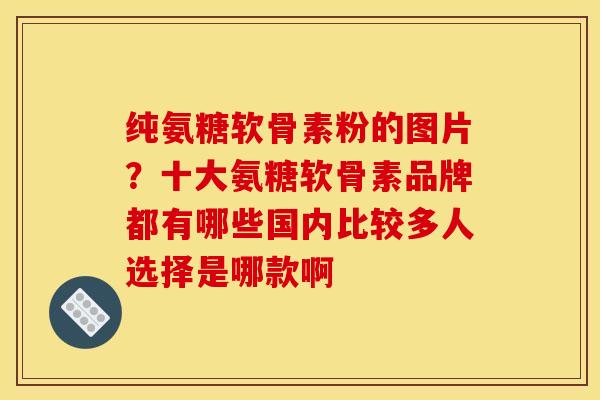 纯氨糖软骨素粉的图片？十大氨糖软骨素品牌都有哪些国内比较多人选择是哪款啊