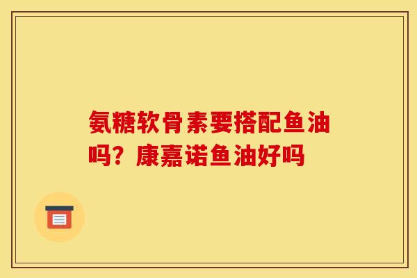 氨糖软骨素要搭配鱼油吗?康嘉诺鱼油好吗 氨糖软骨素要搭配鱼油吗?康嘉诺鱼油好吗